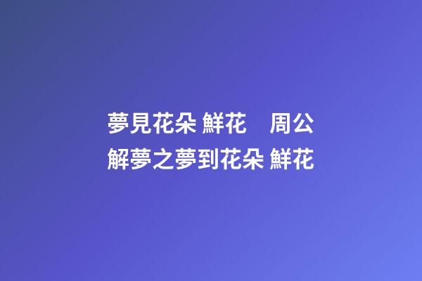 夢見花朵 鮮花　周公解夢之夢到花朵 鮮花